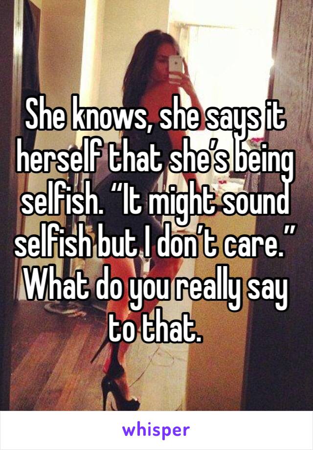 She knows, she says it herself that she’s being selfish. “It might sound selfish but I don’t care.” What do you really say to that. 