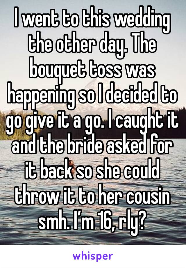 I went to this wedding the other day. The bouquet toss was happening so I decided to go give it a go. I caught it and the bride asked for it back so she could throw it to her cousin smh. I’m 16, rly?