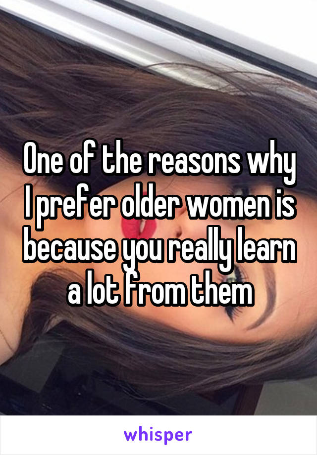 One of the reasons why I prefer older women is because you really learn a lot from them