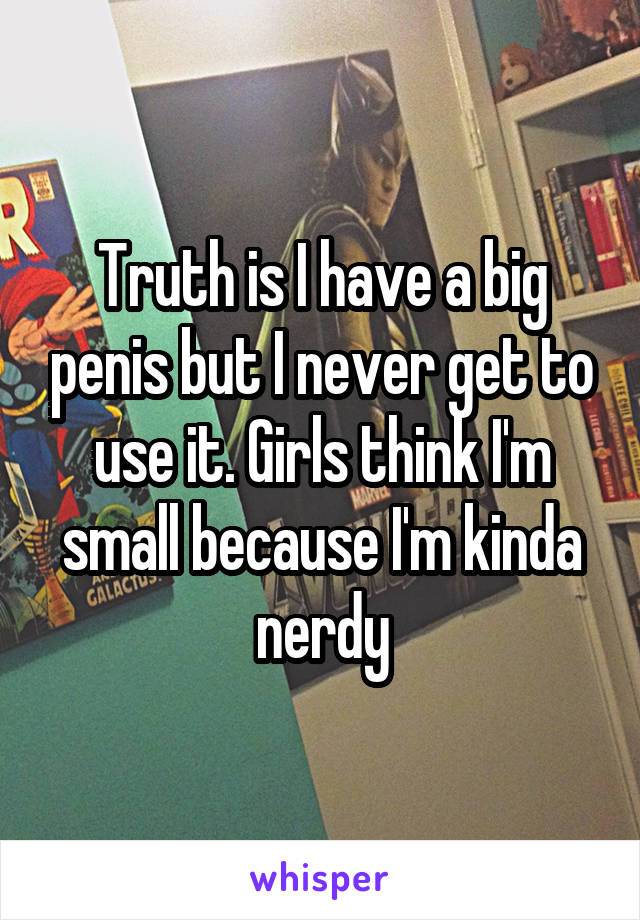 Truth is I have a big penis but I never get to use it. Girls think I'm small because I'm kinda nerdy