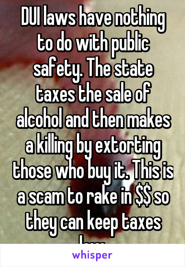 DUI laws have nothing to do with public safety. The state taxes the sale of alcohol and then makes a killing by extorting those who buy it. This is a scam to rake in $$ so they can keep taxes low.