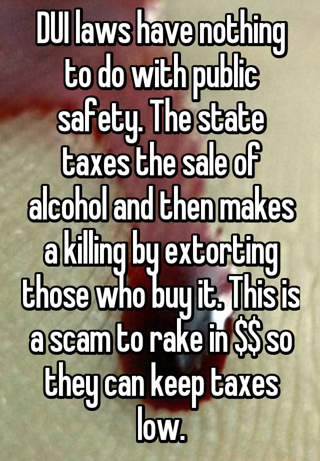 DUI laws have nothing to do with public safety. The state taxes the sale of alcohol and then makes a killing by extorting those who buy it. This is a scam to rake in $$ so they can keep taxes low.