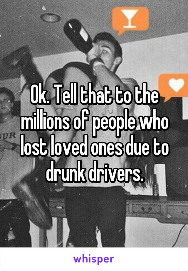 Ok. Tell that to the millions of people who lost loved ones due to drunk drivers.