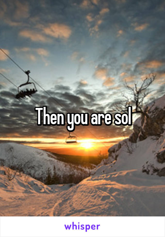 Then you are sol