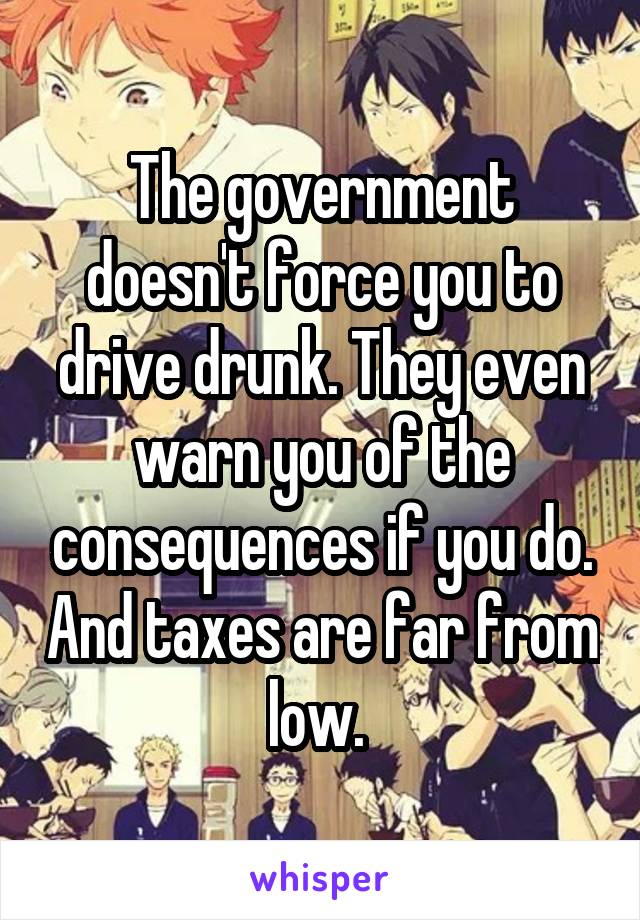 The government doesn't force you to drive drunk. They even warn you of the consequences if you do. And taxes are far from low. 