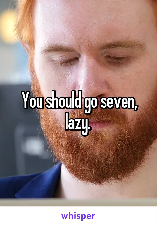 You should go seven, lazy. 