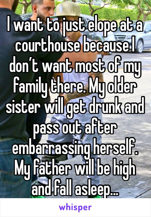 I want to just elope at a courthouse because I don’t want most of my family there. My older sister will get drunk and pass out after embarrassing herself. My father will be high and fall asleep...