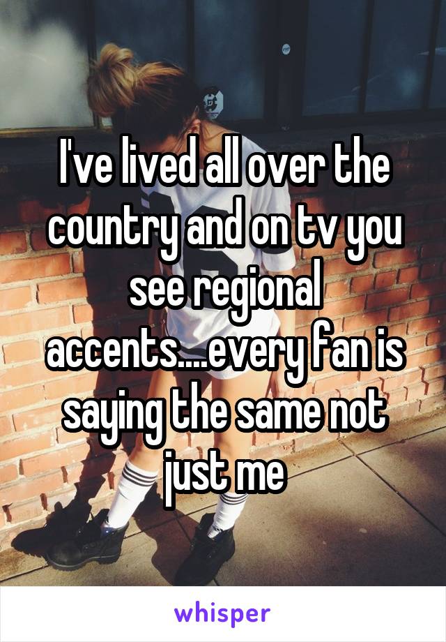 I've lived all over the country and on tv you see regional accents....every fan is saying the same not just me