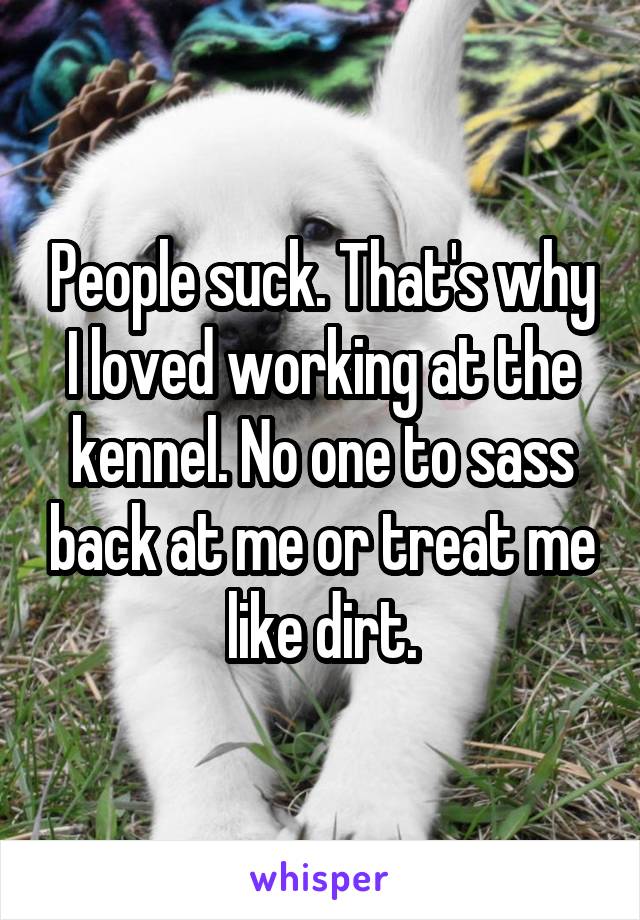 People suck. That's why I loved working at the kennel. No one to sass back at me or treat me like dirt.