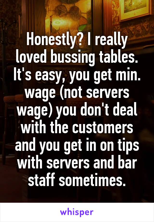 Honestly? I really loved bussing tables. It's easy, you get min. wage (not servers wage) you don't deal with the customers and you get in on tips with servers and bar staff sometimes.
