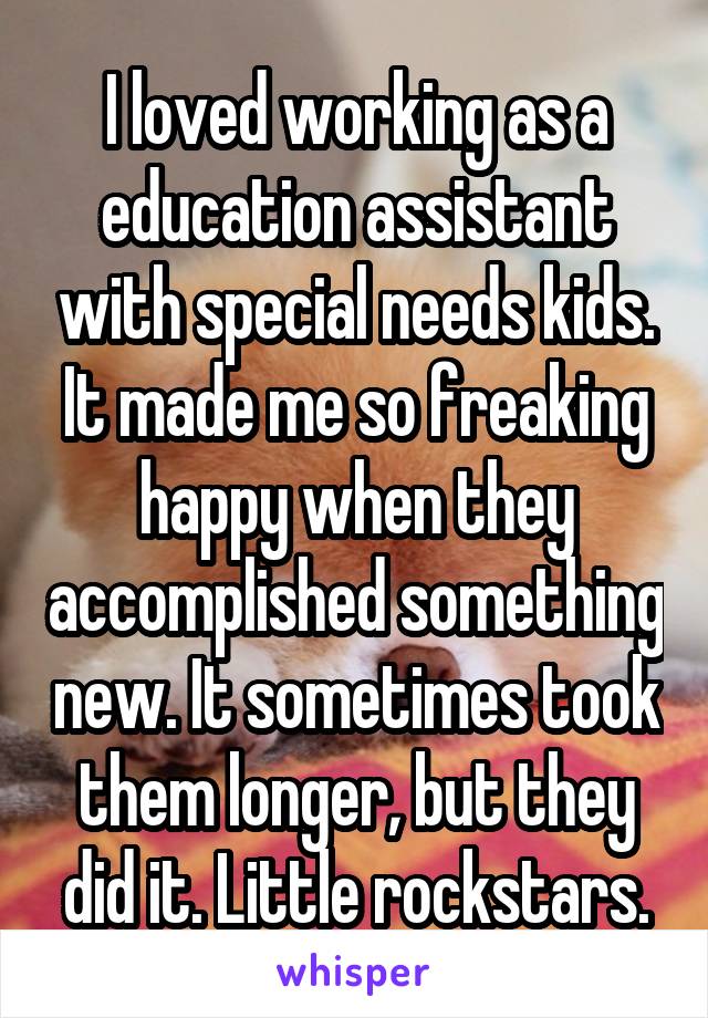 I loved working as a education assistant with special needs kids. It made me so freaking happy when they accomplished something new. It sometimes took them longer, but they did it. Little rockstars.