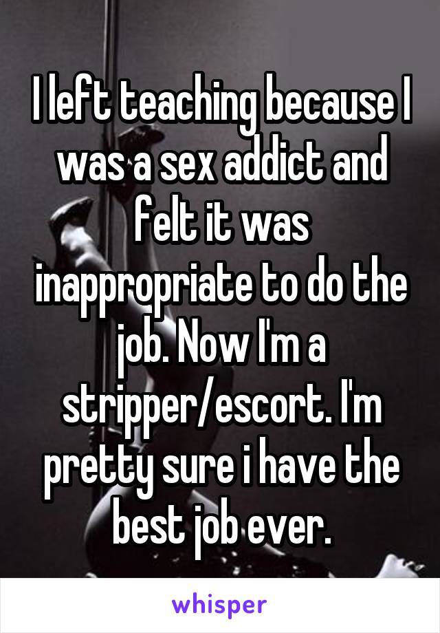I left teaching because I was a sex addict and felt it was inappropriate to do the job. Now I'm a stripper/escort. I'm pretty sure i have the best job ever.