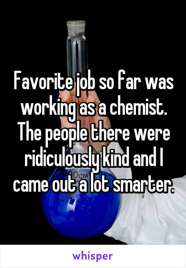 Favorite job so far was working as a chemist. The people there were ridiculously kind and I came out a lot smarter.