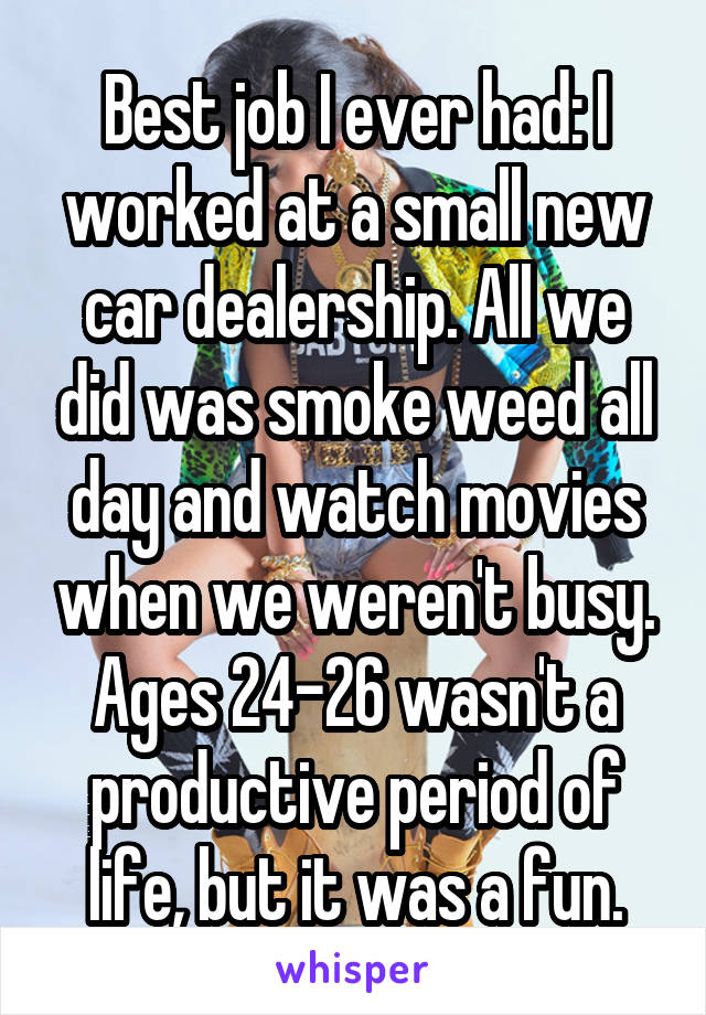 Best job I ever had: I worked at a small new car dealership. All we did was smoke weed all day and watch movies when we weren't busy. Ages 24-26 wasn't a productive period of life, but it was a fun.