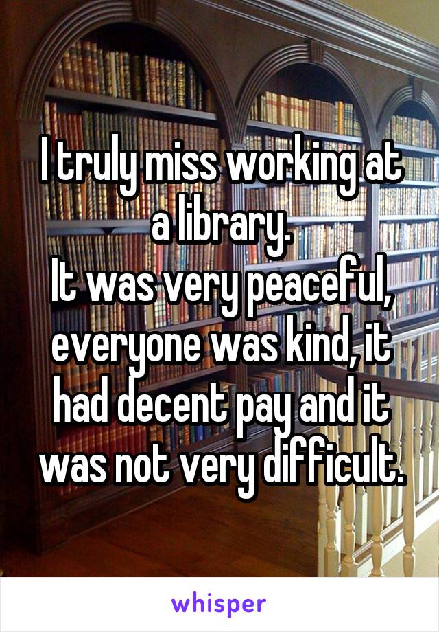 I truly miss working at a library.
It was very peaceful, everyone was kind, it had decent pay and it was not very difficult.