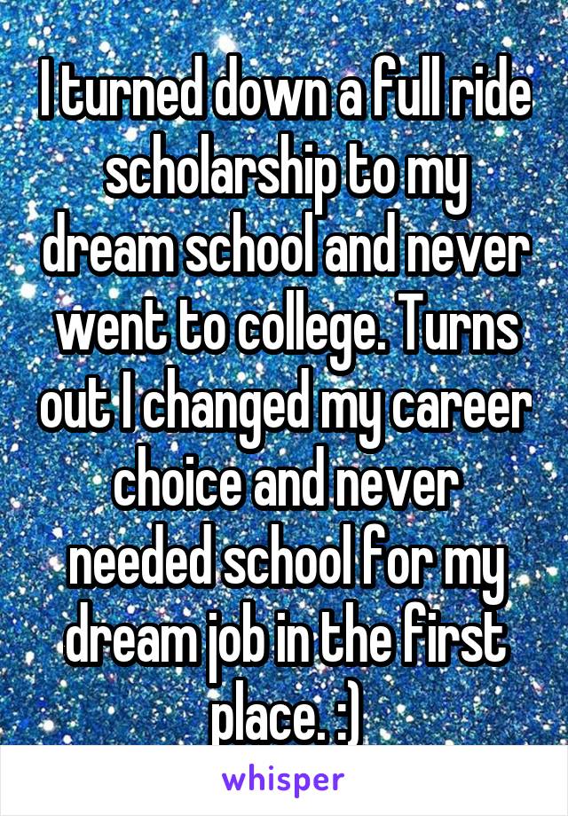 I turned down a full ride scholarship to my dream school and never went to college. Turns out I changed my career choice and never needed school for my dream job in the first place. :)