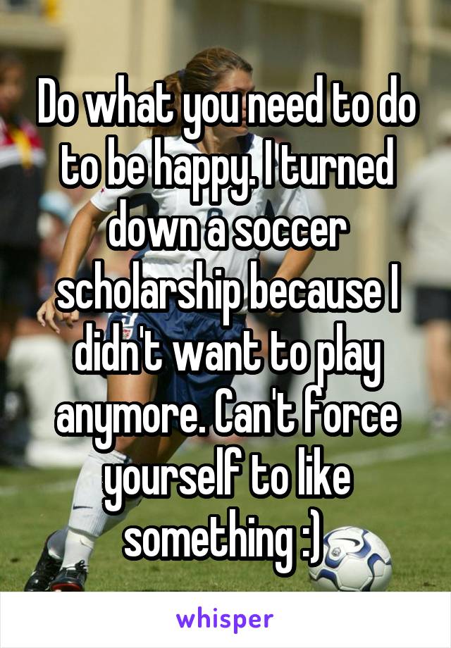 Do what you need to do to be happy. I turned down a soccer scholarship because I didn't want to play anymore. Can't force yourself to like something :) 