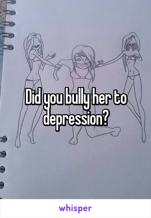 Did you bully her to depression?