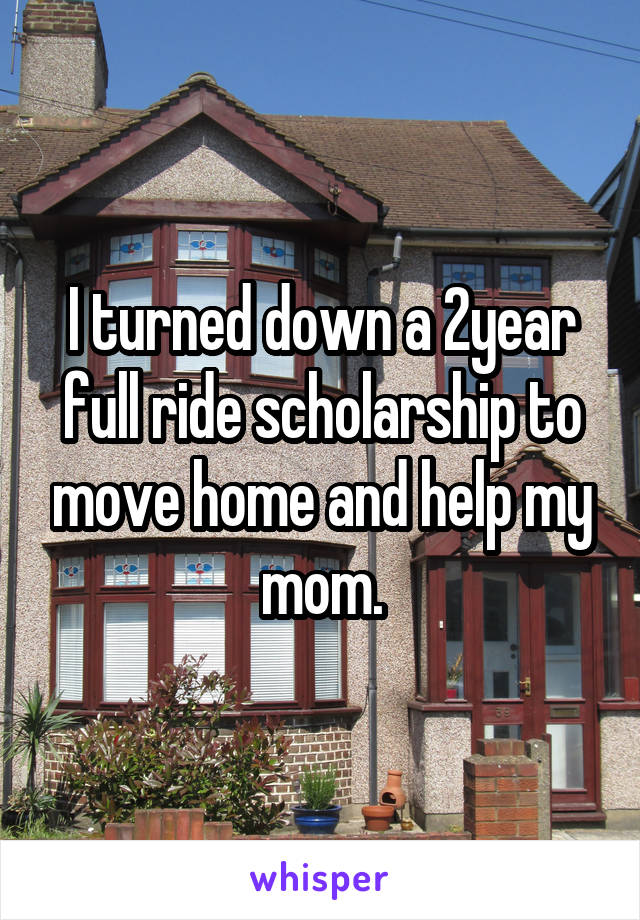 I turned down a 2year full ride scholarship to move home and help my mom.