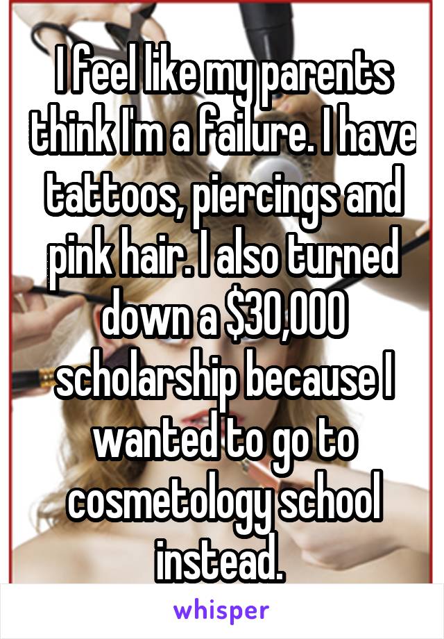I feel like my parents think I'm a failure. I have tattoos, piercings and pink hair. I also turned down a $30,000 scholarship because I wanted to go to cosmetology school instead. 