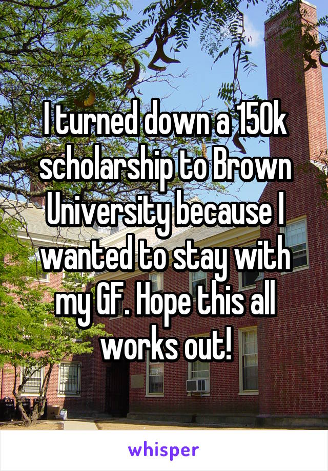 I turned down a 150k scholarship to Brown University because I wanted to stay with my GF. Hope this all works out!