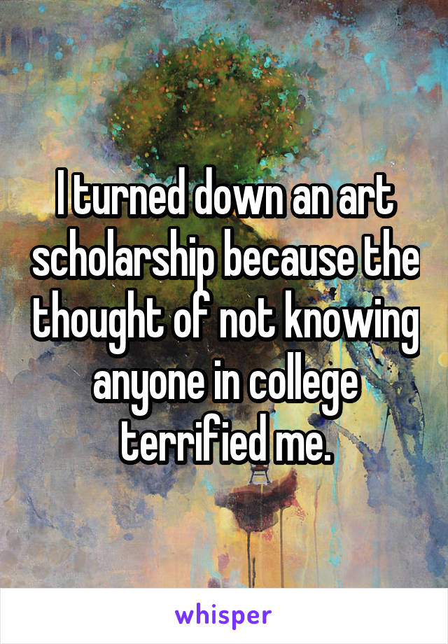 I turned down an art scholarship because the thought of not knowing anyone in college terrified me.