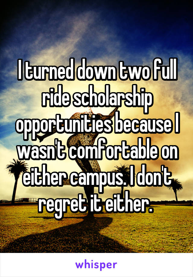 I turned down two full ride scholarship opportunities because I wasn't comfortable on either campus. I don't regret it either. 