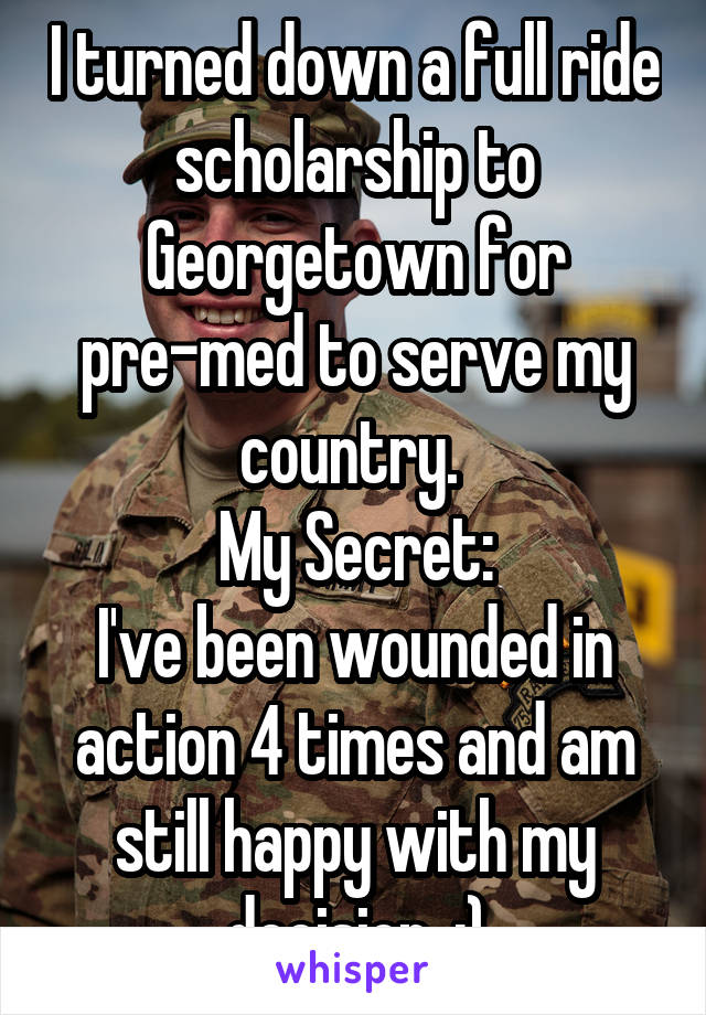 I turned down a full ride scholarship to Georgetown for pre-med to serve my country. 
My Secret:
I've been wounded in action 4 times and am still happy with my decision. :)