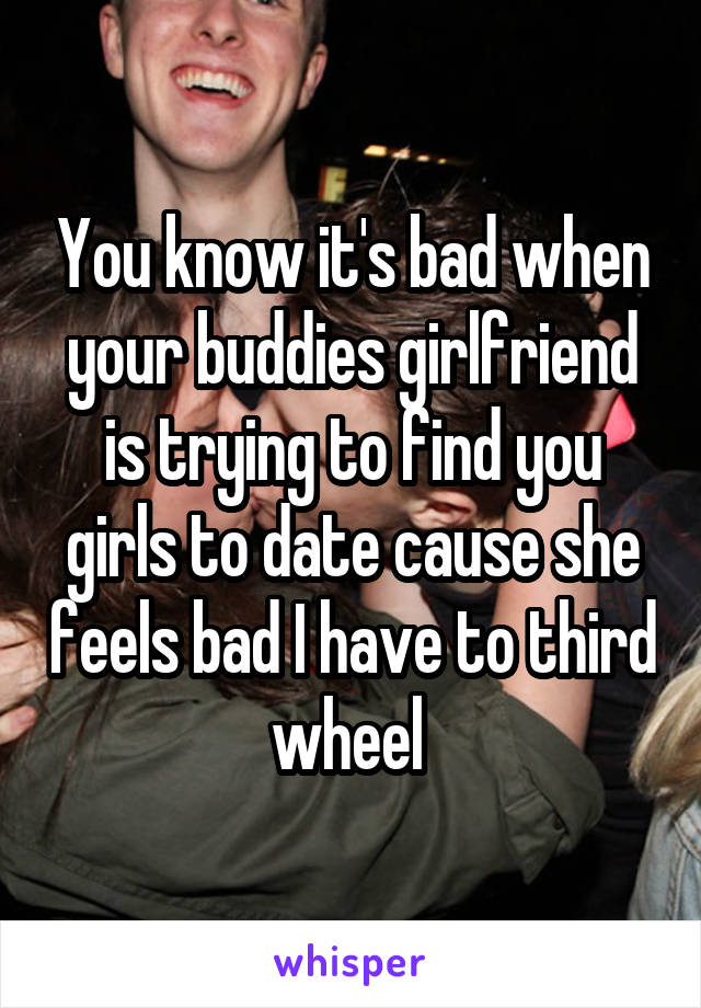 You know it's bad when your buddies girlfriend is trying to find you girls to date cause she feels bad I have to third wheel 