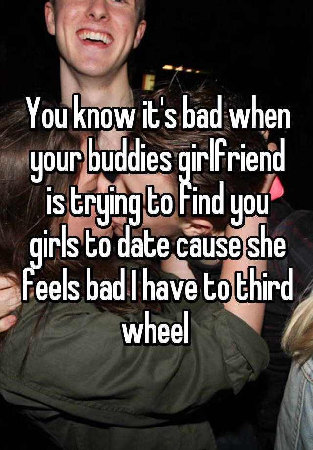 You know it's bad when your buddies girlfriend is trying to find you girls to date cause she feels bad I have to third wheel 