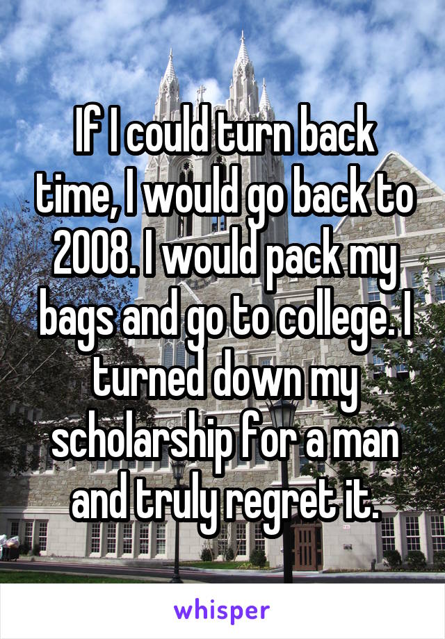 If I could turn back time, I would go back to 2008. I would pack my bags and go to college. I turned down my scholarship for a man and truly regret it.