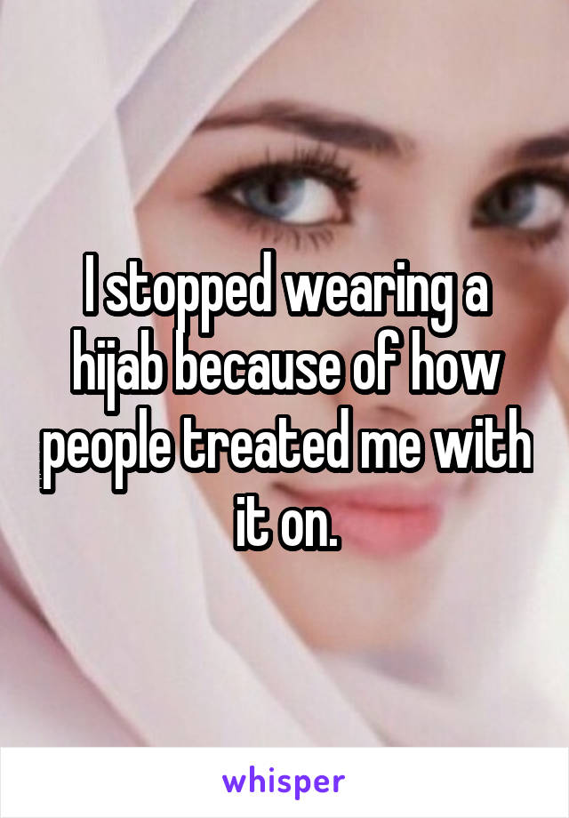 I stopped wearing a hijab because of how people treated me with it on.