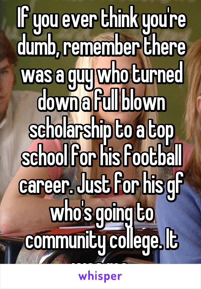 If you ever think you're dumb, remember there was a guy who turned down a full blown scholarship to a top school for his football career. Just for his gf who's going to community college. It was me.