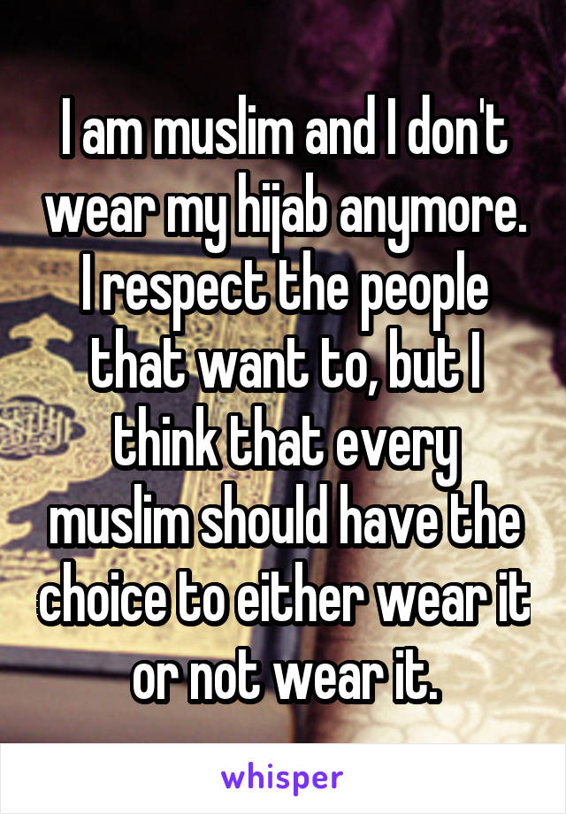 I am muslim and I don't wear my hijab anymore. I respect the people that want to, but I think that every muslim should have the choice to either wear it or not wear it.