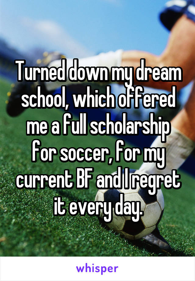 Turned down my dream school, which offered me a full scholarship for soccer, for my current BF and I regret it every day.