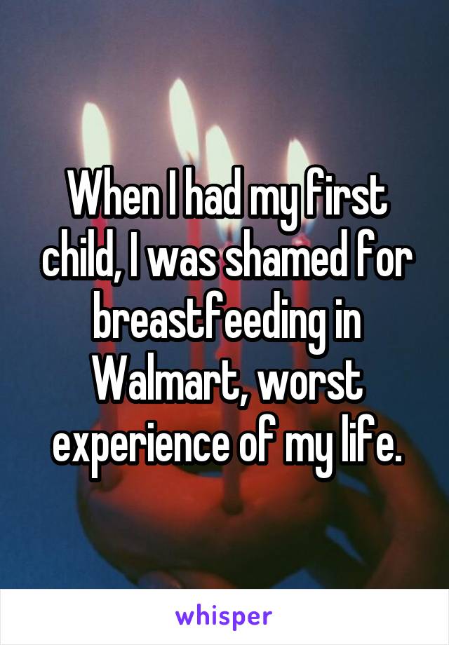 When I had my first child, I was shamed for breastfeeding in Walmart, worst experience of my life.