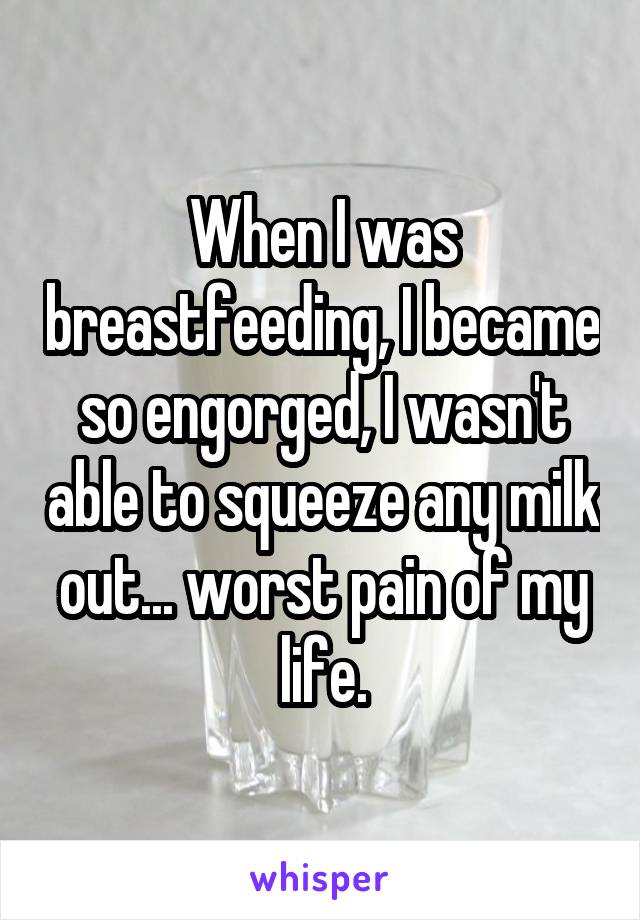 When I was breastfeeding, I became so engorged, I wasn't able to squeeze any milk out... worst pain of my life.