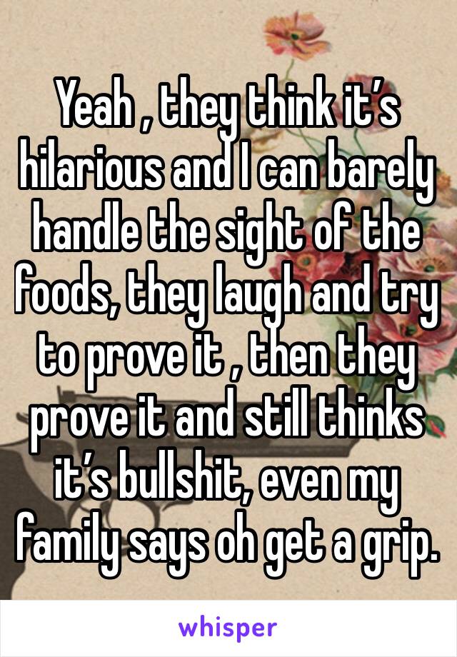 Yeah , they think it’s hilarious and I can barely handle the sight of the foods, they laugh and try to prove it , then they prove it and still thinks it’s bullshit, even my family says oh get a grip.