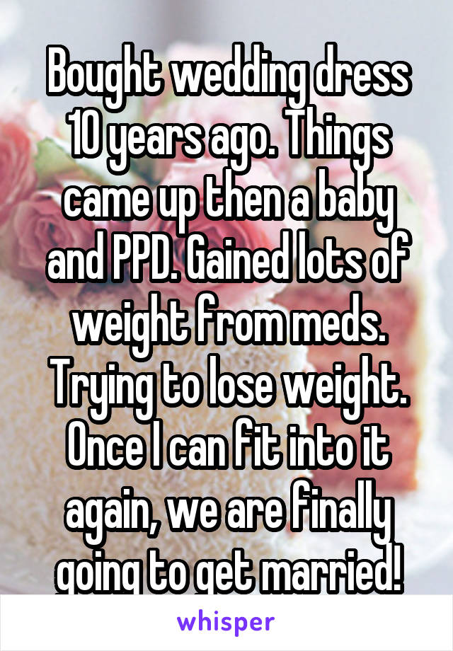 Bought wedding dress 10 years ago. Things came up then a baby and PPD. Gained lots of weight from meds. Trying to lose weight. Once I can fit into it again, we are finally going to get married!