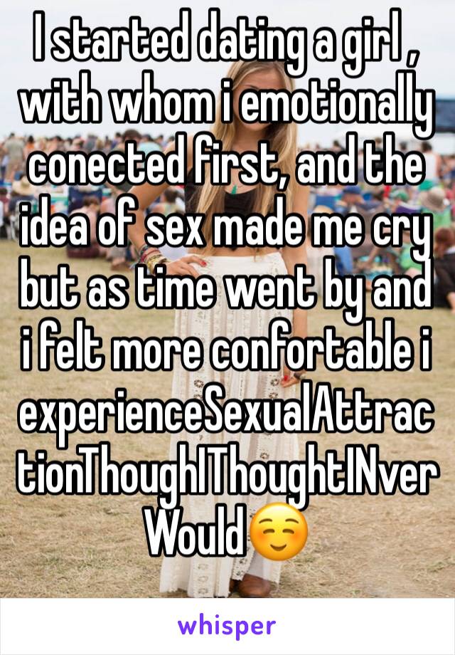 I started dating a girl , with whom i emotionally conected first, and the idea of sex made me cry but as time went by and i felt more confortable i experienceSexualAttractionThoughIThoughtINverWould☺️