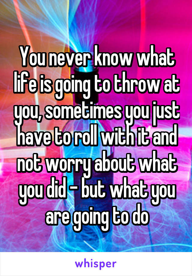 You never know what life is going to throw at you, sometimes you just have to roll with it and not worry about what you did - but what you are going to do
