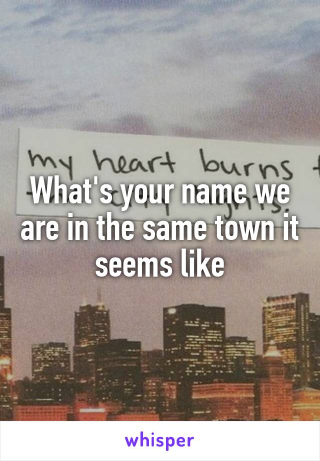 What's your name we are in the same town it seems like