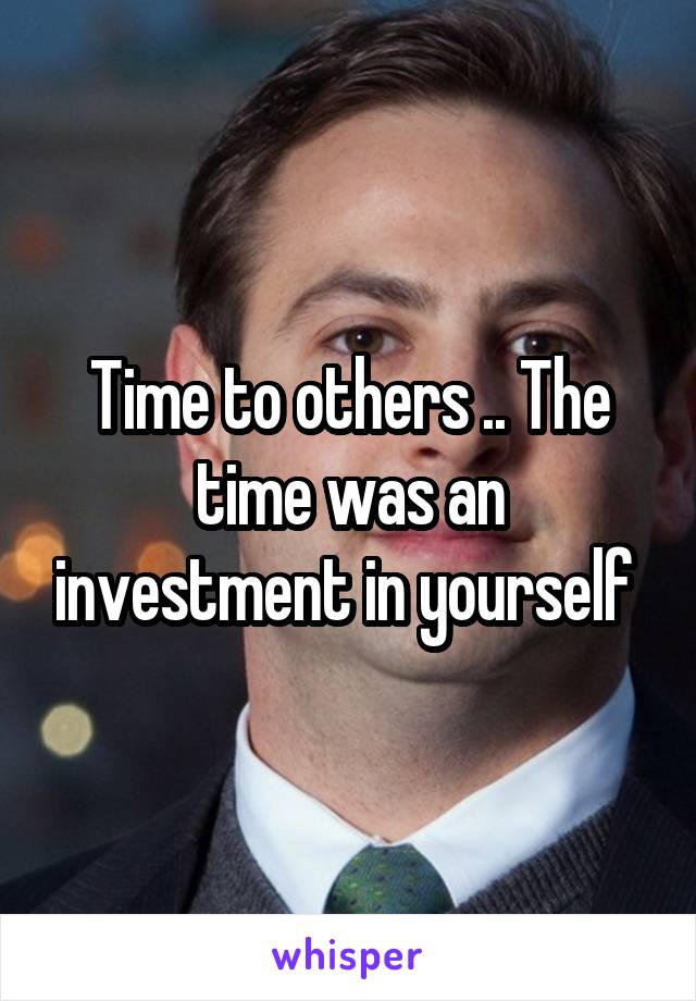 Time to others .. The time was an investment in yourself 