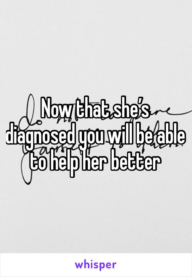 Now that she’s diagnosed you will be able to help her better 