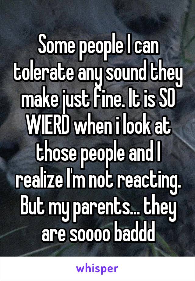 Some people I can tolerate any sound they make just fine. It is SO WIERD when i look at those people and I realize I'm not reacting. But my parents... they are soooo baddd