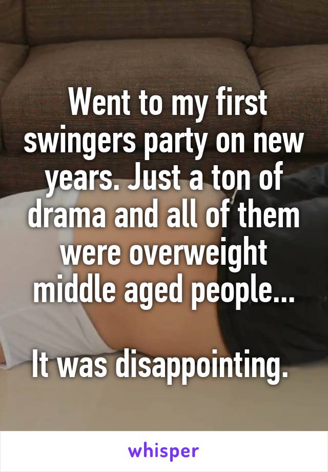  Went to my first swingers party on new years. Just a ton of drama and all of them were overweight middle aged people...

It was disappointing. 