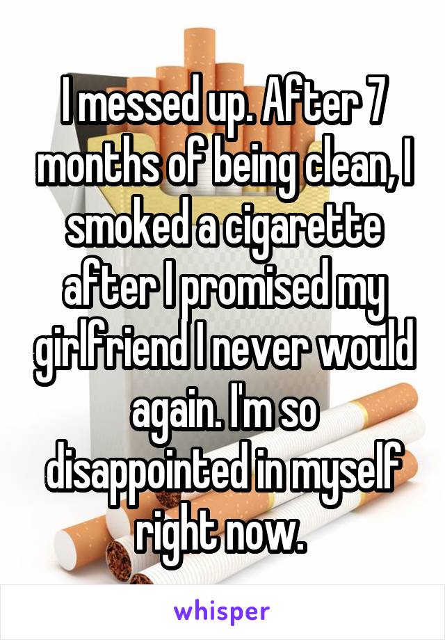 I messed up. After 7 months of being clean, I smoked a cigarette after I promised my girlfriend I never would again. I'm so disappointed in myself right now. 