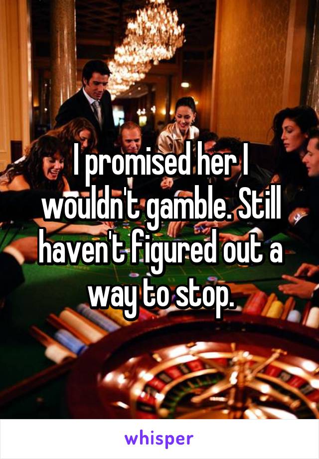 I promised her I wouldn't gamble. Still haven't figured out a way to stop.