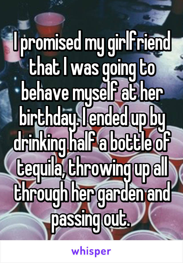 I promised my girlfriend that I was going to behave myself at her birthday. I ended up by drinking half a bottle of tequila, throwing up all through her garden and passing out. 