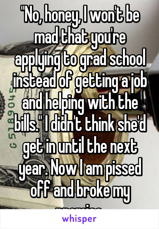 "No, honey, I won't be mad that you're applying to grad school instead of getting a job and helping with the bills." I didn't think she'd get in until the next year. Now I am pissed off and broke my promise.